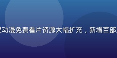 哔哩哔哩动漫免费看片资源大幅扩充，新增百部正版动漫